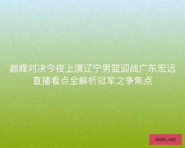 巅峰对决今夜上演辽宁男篮迎战广东宏远直播看点全解析冠军之争焦点