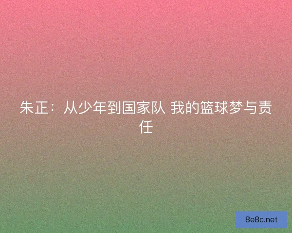 朱正：从少年到国家队 我的篮球梦与责任