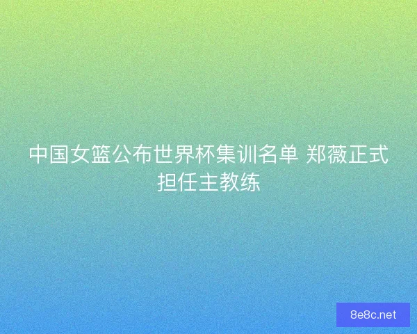 中国女篮公布世界杯集训名单 郑薇正式担任主教练