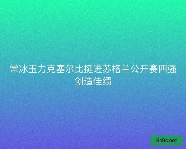常冰玉力克塞尔比挺进苏格兰公开赛四强创造佳绩